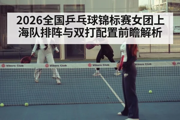 2026全国乒乓球锦标赛女团上海队排阵与双打配置前瞻解析